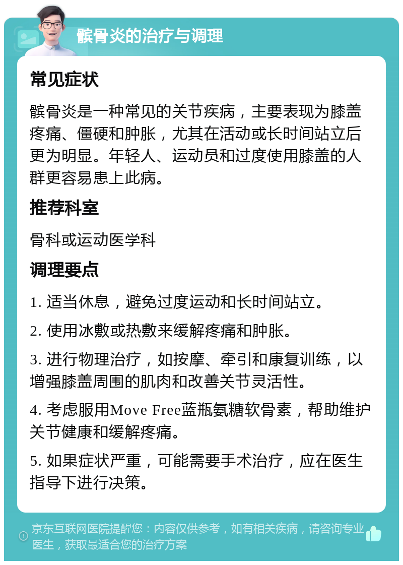 髌骨炎的治疗与调理 常见症状 髌骨炎是一种常见的关节疾病，主要表现为膝盖疼痛、僵硬和肿胀，尤其在活动或长时间站立后更为明显。年轻人、运动员和过度使用膝盖的人群更容易患上此病。 推荐科室 骨科或运动医学科 调理要点 1. 适当休息，避免过度运动和长时间站立。 2. 使用冰敷或热敷来缓解疼痛和肿胀。 3. 进行物理治疗，如按摩、牵引和康复训练，以增强膝盖周围的肌肉和改善关节灵活性。 4. 考虑服用Move Free蓝瓶氨糖软骨素，帮助维护关节健康和缓解疼痛。 5. 如果症状严重，可能需要手术治疗，应在医生指导下进行决策。