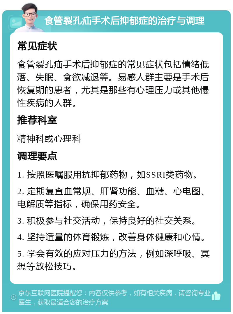 食管裂孔疝手术后抑郁症的治疗与调理 常见症状 食管裂孔疝手术后抑郁症的常见症状包括情绪低落、失眠、食欲减退等。易感人群主要是手术后恢复期的患者，尤其是那些有心理压力或其他慢性疾病的人群。 推荐科室 精神科或心理科 调理要点 1. 按照医嘱服用抗抑郁药物，如SSRI类药物。 2. 定期复查血常规、肝肾功能、血糖、心电图、电解质等指标，确保用药安全。 3. 积极参与社交活动，保持良好的社交关系。 4. 坚持适量的体育锻炼，改善身体健康和心情。 5. 学会有效的应对压力的方法，例如深呼吸、冥想等放松技巧。