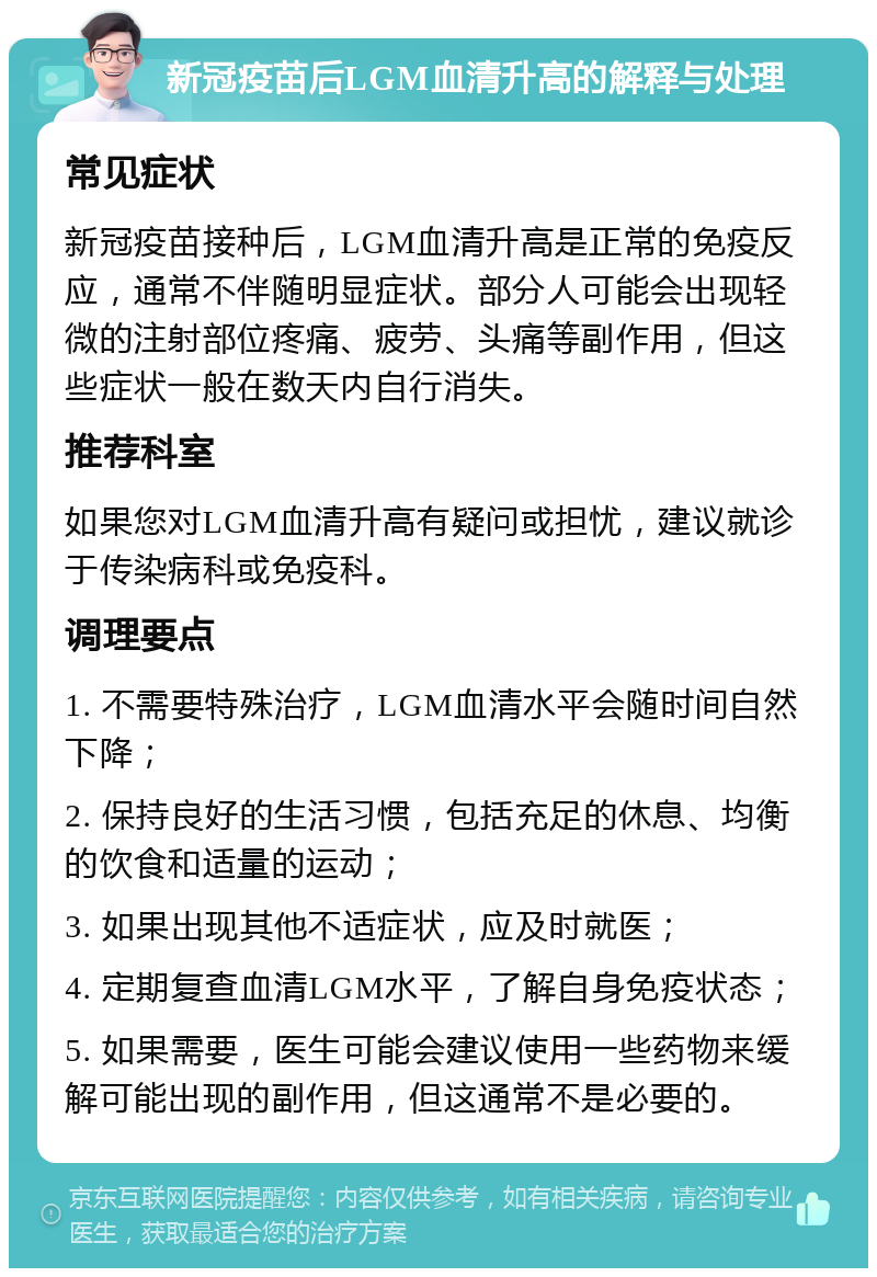 新冠疫苗后LGM血清升高的解释与处理 常见症状 新冠疫苗接种后，LGM血清升高是正常的免疫反应，通常不伴随明显症状。部分人可能会出现轻微的注射部位疼痛、疲劳、头痛等副作用，但这些症状一般在数天内自行消失。 推荐科室 如果您对LGM血清升高有疑问或担忧，建议就诊于传染病科或免疫科。 调理要点 1. 不需要特殊治疗，LGM血清水平会随时间自然下降； 2. 保持良好的生活习惯，包括充足的休息、均衡的饮食和适量的运动； 3. 如果出现其他不适症状，应及时就医； 4. 定期复查血清LGM水平，了解自身免疫状态； 5. 如果需要，医生可能会建议使用一些药物来缓解可能出现的副作用，但这通常不是必要的。