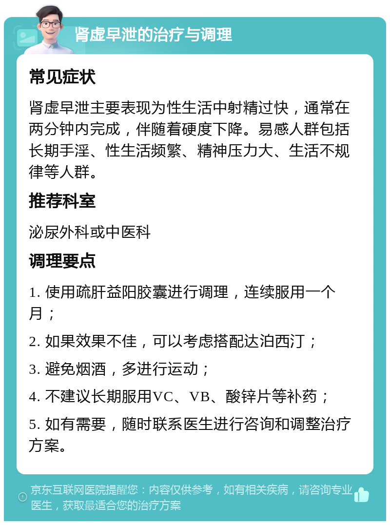 肾虚早泄的治疗与调理 常见症状 肾虚早泄主要表现为性生活中射精过快，通常在两分钟内完成，伴随着硬度下降。易感人群包括长期手淫、性生活频繁、精神压力大、生活不规律等人群。 推荐科室 泌尿外科或中医科 调理要点 1. 使用疏肝益阳胶囊进行调理，连续服用一个月； 2. 如果效果不佳，可以考虑搭配达泊西汀； 3. 避免烟酒，多进行运动； 4. 不建议长期服用VC、VB、酸锌片等补药； 5. 如有需要，随时联系医生进行咨询和调整治疗方案。