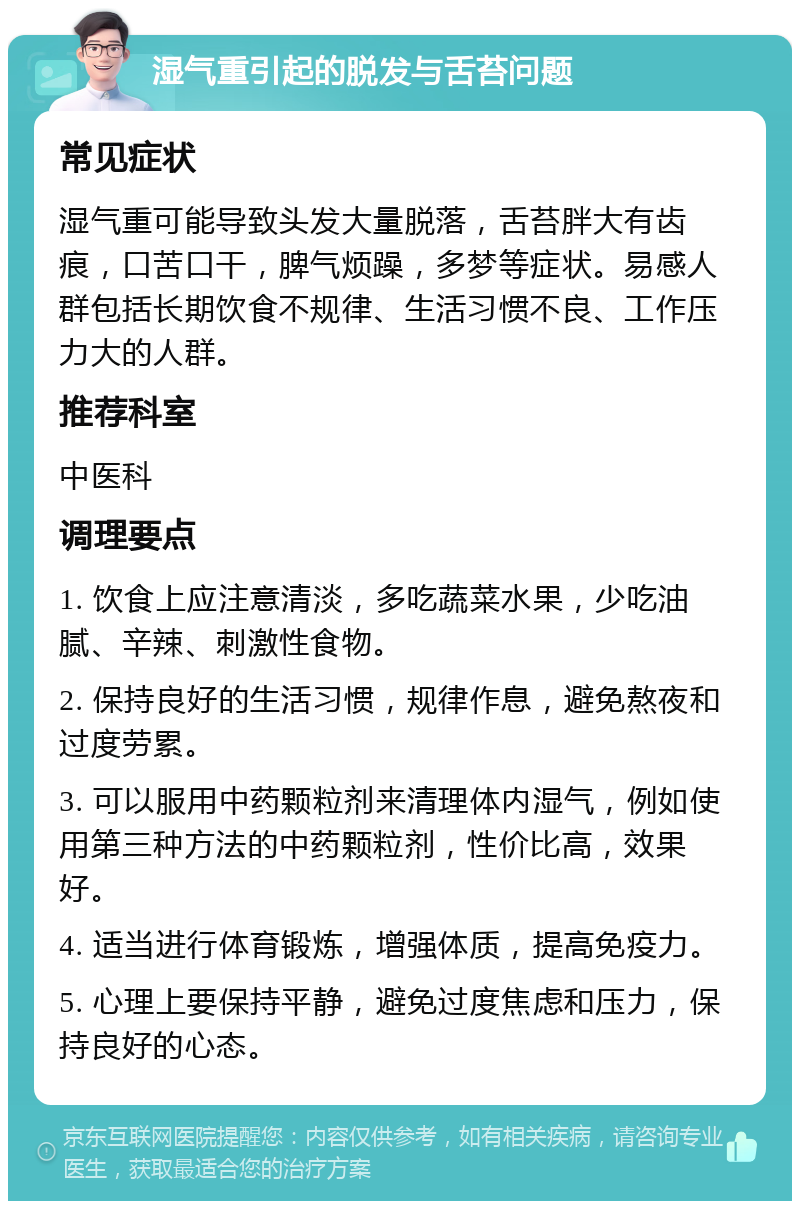 湿气重引起的脱发与舌苔问题 常见症状 湿气重可能导致头发大量脱落，舌苔胖大有齿痕，口苦口干，脾气烦躁，多梦等症状。易感人群包括长期饮食不规律、生活习惯不良、工作压力大的人群。 推荐科室 中医科 调理要点 1. 饮食上应注意清淡，多吃蔬菜水果，少吃油腻、辛辣、刺激性食物。 2. 保持良好的生活习惯，规律作息，避免熬夜和过度劳累。 3. 可以服用中药颗粒剂来清理体内湿气，例如使用第三种方法的中药颗粒剂，性价比高，效果好。 4. 适当进行体育锻炼，增强体质，提高免疫力。 5. 心理上要保持平静，避免过度焦虑和压力，保持良好的心态。