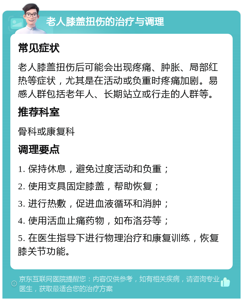 老人膝盖扭伤的治疗与调理 常见症状 老人膝盖扭伤后可能会出现疼痛、肿胀、局部红热等症状，尤其是在活动或负重时疼痛加剧。易感人群包括老年人、长期站立或行走的人群等。 推荐科室 骨科或康复科 调理要点 1. 保持休息，避免过度活动和负重； 2. 使用支具固定膝盖，帮助恢复； 3. 进行热敷，促进血液循环和消肿； 4. 使用活血止痛药物，如布洛芬等； 5. 在医生指导下进行物理治疗和康复训练，恢复膝关节功能。