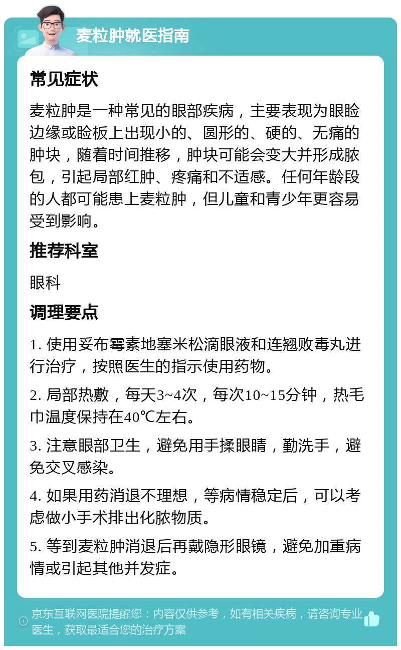 麦粒肿就医指南 常见症状 麦粒肿是一种常见的眼部疾病，主要表现为眼睑边缘或睑板上出现小的、圆形的、硬的、无痛的肿块，随着时间推移，肿块可能会变大并形成脓包，引起局部红肿、疼痛和不适感。任何年龄段的人都可能患上麦粒肿，但儿童和青少年更容易受到影响。 推荐科室 眼科 调理要点 1. 使用妥布霉素地塞米松滴眼液和连翘败毒丸进行治疗，按照医生的指示使用药物。 2. 局部热敷，每天3~4次，每次10~15分钟，热毛巾温度保持在40℃左右。 3. 注意眼部卫生，避免用手揉眼睛，勤洗手，避免交叉感染。 4. 如果用药消退不理想，等病情稳定后，可以考虑做小手术排出化脓物质。 5. 等到麦粒肿消退后再戴隐形眼镜，避免加重病情或引起其他并发症。