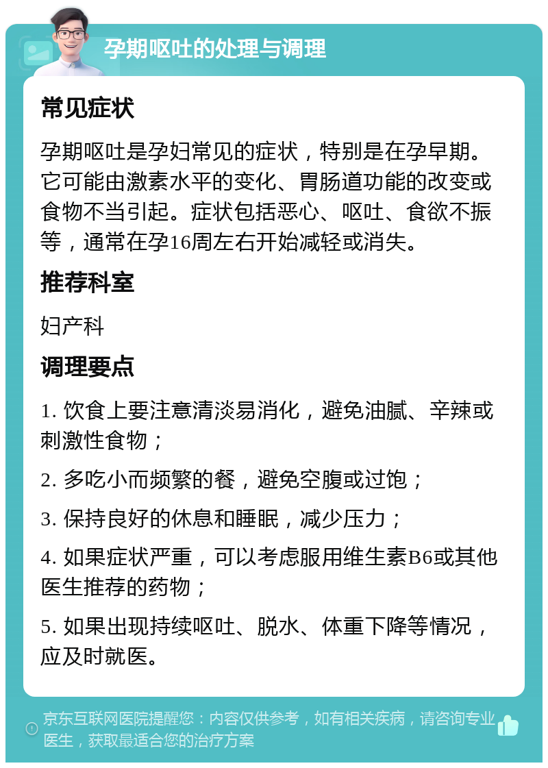 孕期呕吐的处理与调理 常见症状 孕期呕吐是孕妇常见的症状，特别是在孕早期。它可能由激素水平的变化、胃肠道功能的改变或食物不当引起。症状包括恶心、呕吐、食欲不振等，通常在孕16周左右开始减轻或消失。 推荐科室 妇产科 调理要点 1. 饮食上要注意清淡易消化，避免油腻、辛辣或刺激性食物； 2. 多吃小而频繁的餐，避免空腹或过饱； 3. 保持良好的休息和睡眠，减少压力； 4. 如果症状严重，可以考虑服用维生素B6或其他医生推荐的药物； 5. 如果出现持续呕吐、脱水、体重下降等情况，应及时就医。