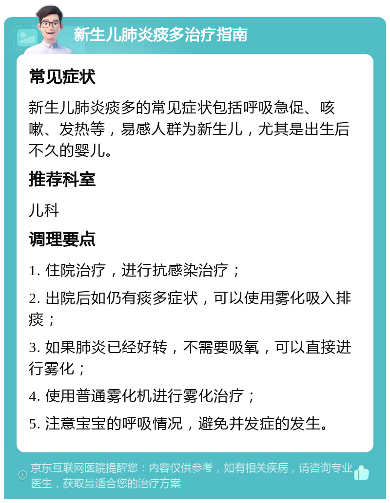 新生儿肺炎痰多治疗指南 常见症状 新生儿肺炎痰多的常见症状包括呼吸急促、咳嗽、发热等，易感人群为新生儿，尤其是出生后不久的婴儿。 推荐科室 儿科 调理要点 1. 住院治疗，进行抗感染治疗； 2. 出院后如仍有痰多症状，可以使用雾化吸入排痰； 3. 如果肺炎已经好转，不需要吸氧，可以直接进行雾化； 4. 使用普通雾化机进行雾化治疗； 5. 注意宝宝的呼吸情况，避免并发症的发生。