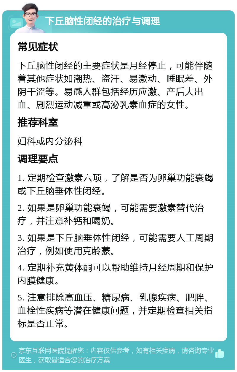 下丘脑性闭经的治疗与调理 常见症状 下丘脑性闭经的主要症状是月经停止，可能伴随着其他症状如潮热、盗汗、易激动、睡眠差、外阴干涩等。易感人群包括经历应激、产后大出血、剧烈运动减重或高泌乳素血症的女性。 推荐科室 妇科或内分泌科 调理要点 1. 定期检查激素六项，了解是否为卵巢功能衰竭或下丘脑垂体性闭经。 2. 如果是卵巢功能衰竭，可能需要激素替代治疗，并注意补钙和喝奶。 3. 如果是下丘脑垂体性闭经，可能需要人工周期治疗，例如使用克龄蒙。 4. 定期补充黄体酮可以帮助维持月经周期和保护内膜健康。 5. 注意排除高血压、糖尿病、乳腺疾病、肥胖、血栓性疾病等潜在健康问题，并定期检查相关指标是否正常。