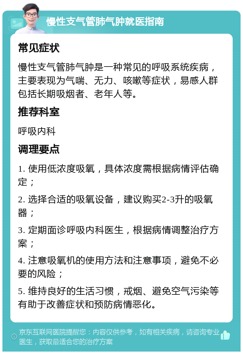 慢性支气管肺气肿就医指南 常见症状 慢性支气管肺气肿是一种常见的呼吸系统疾病，主要表现为气喘、无力、咳嗽等症状，易感人群包括长期吸烟者、老年人等。 推荐科室 呼吸内科 调理要点 1. 使用低浓度吸氧，具体浓度需根据病情评估确定； 2. 选择合适的吸氧设备，建议购买2-3升的吸氧器； 3. 定期面诊呼吸内科医生，根据病情调整治疗方案； 4. 注意吸氧机的使用方法和注意事项，避免不必要的风险； 5. 维持良好的生活习惯，戒烟、避免空气污染等有助于改善症状和预防病情恶化。