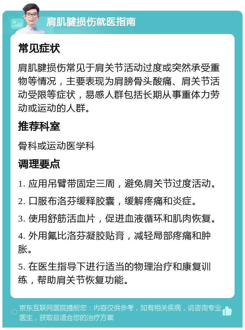 肩肌腱损伤就医指南 常见症状 肩肌腱损伤常见于肩关节活动过度或突然承受重物等情况，主要表现为肩膀骨头酸痛、肩关节活动受限等症状，易感人群包括长期从事重体力劳动或运动的人群。 推荐科室 骨科或运动医学科 调理要点 1. 应用吊臂带固定三周，避免肩关节过度活动。 2. 口服布洛芬缓释胶囊，缓解疼痛和炎症。 3. 使用舒筋活血片，促进血液循环和肌肉恢复。 4. 外用氟比洛芬凝胶贴膏，减轻局部疼痛和肿胀。 5. 在医生指导下进行适当的物理治疗和康复训练，帮助肩关节恢复功能。