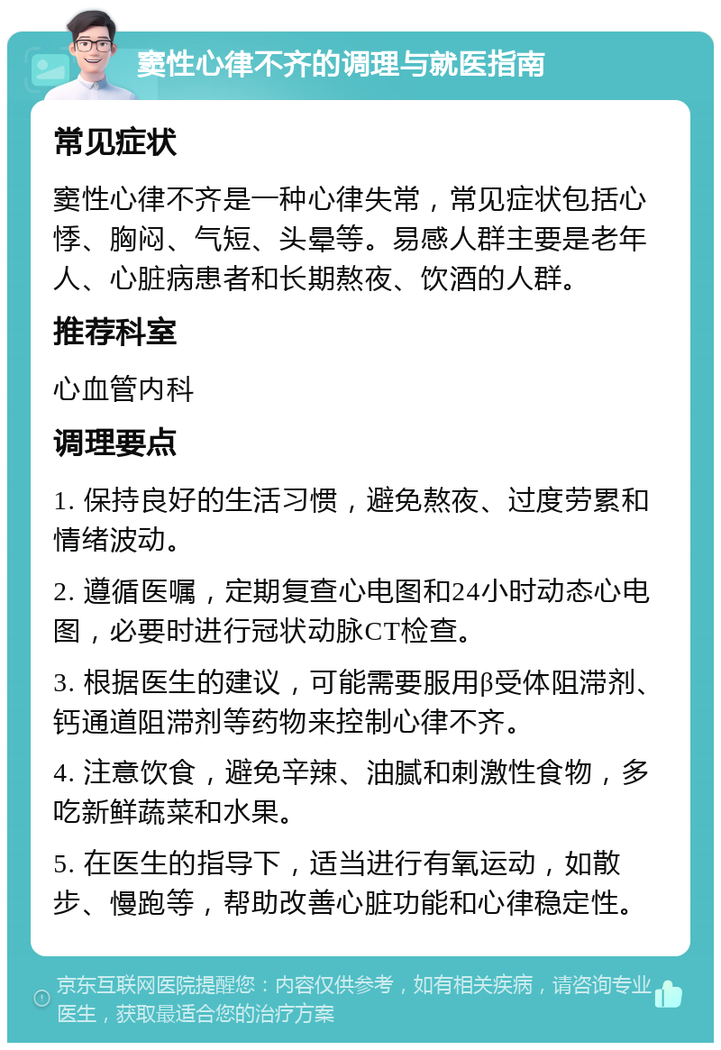 窦性心律不齐的调理与就医指南 常见症状 窦性心律不齐是一种心律失常，常见症状包括心悸、胸闷、气短、头晕等。易感人群主要是老年人、心脏病患者和长期熬夜、饮酒的人群。 推荐科室 心血管内科 调理要点 1. 保持良好的生活习惯，避免熬夜、过度劳累和情绪波动。 2. 遵循医嘱，定期复查心电图和24小时动态心电图，必要时进行冠状动脉CT检查。 3. 根据医生的建议，可能需要服用β受体阻滞剂、钙通道阻滞剂等药物来控制心律不齐。 4. 注意饮食，避免辛辣、油腻和刺激性食物，多吃新鲜蔬菜和水果。 5. 在医生的指导下，适当进行有氧运动，如散步、慢跑等，帮助改善心脏功能和心律稳定性。