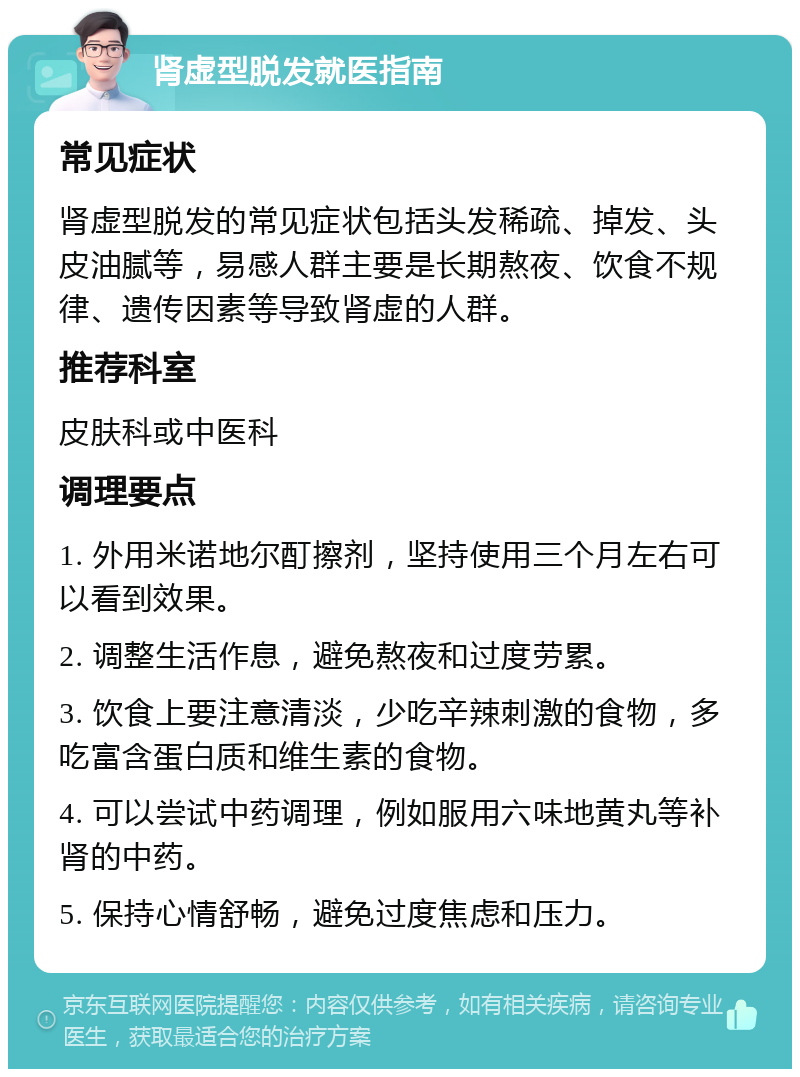 肾虚型脱发就医指南 常见症状 肾虚型脱发的常见症状包括头发稀疏、掉发、头皮油腻等，易感人群主要是长期熬夜、饮食不规律、遗传因素等导致肾虚的人群。 推荐科室 皮肤科或中医科 调理要点 1. 外用米诺地尔酊擦剂，坚持使用三个月左右可以看到效果。 2. 调整生活作息，避免熬夜和过度劳累。 3. 饮食上要注意清淡，少吃辛辣刺激的食物，多吃富含蛋白质和维生素的食物。 4. 可以尝试中药调理，例如服用六味地黄丸等补肾的中药。 5. 保持心情舒畅，避免过度焦虑和压力。