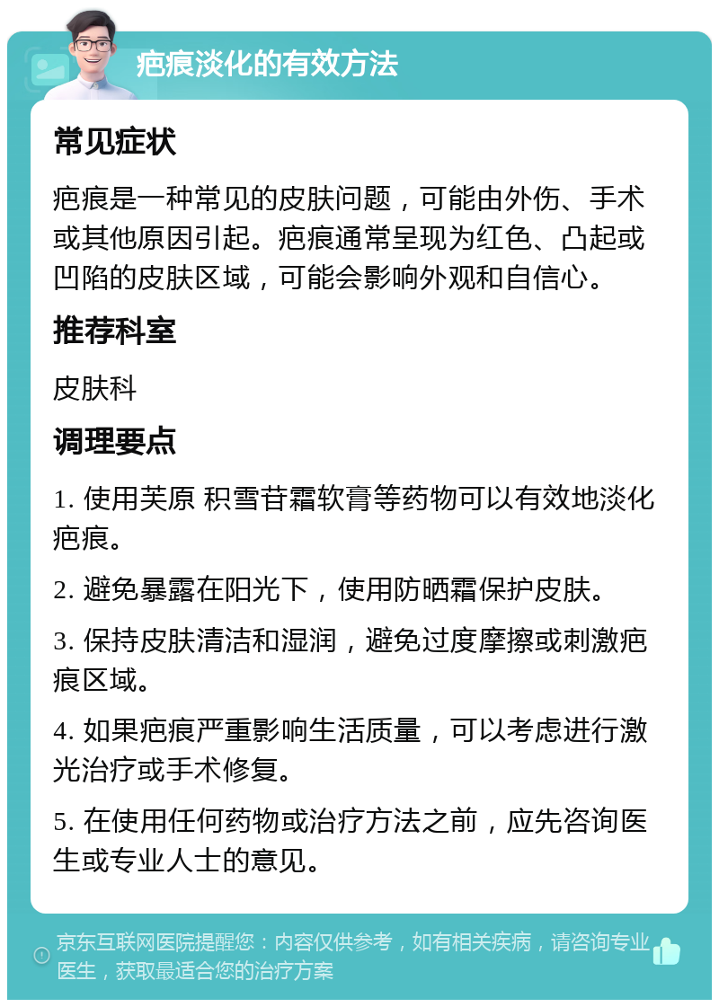 疤痕淡化的有效方法 常见症状 疤痕是一种常见的皮肤问题，可能由外伤、手术或其他原因引起。疤痕通常呈现为红色、凸起或凹陷的皮肤区域，可能会影响外观和自信心。 推荐科室 皮肤科 调理要点 1. 使用芙原 积雪苷霜软膏等药物可以有效地淡化疤痕。 2. 避免暴露在阳光下，使用防晒霜保护皮肤。 3. 保持皮肤清洁和湿润，避免过度摩擦或刺激疤痕区域。 4. 如果疤痕严重影响生活质量，可以考虑进行激光治疗或手术修复。 5. 在使用任何药物或治疗方法之前，应先咨询医生或专业人士的意见。