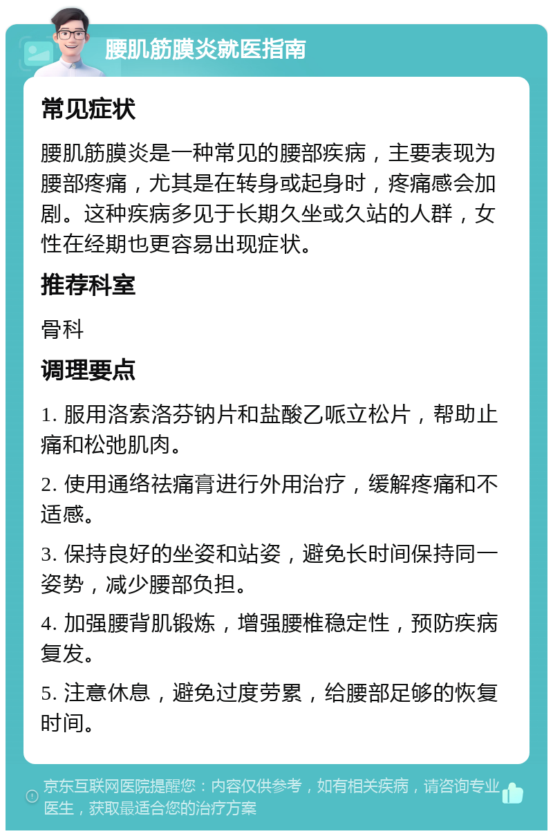 腰肌筋膜炎就医指南 常见症状 腰肌筋膜炎是一种常见的腰部疾病，主要表现为腰部疼痛，尤其是在转身或起身时，疼痛感会加剧。这种疾病多见于长期久坐或久站的人群，女性在经期也更容易出现症状。 推荐科室 骨科 调理要点 1. 服用洛索洛芬钠片和盐酸乙哌立松片，帮助止痛和松弛肌肉。 2. 使用通络祛痛膏进行外用治疗，缓解疼痛和不适感。 3. 保持良好的坐姿和站姿，避免长时间保持同一姿势，减少腰部负担。 4. 加强腰背肌锻炼，增强腰椎稳定性，预防疾病复发。 5. 注意休息，避免过度劳累，给腰部足够的恢复时间。