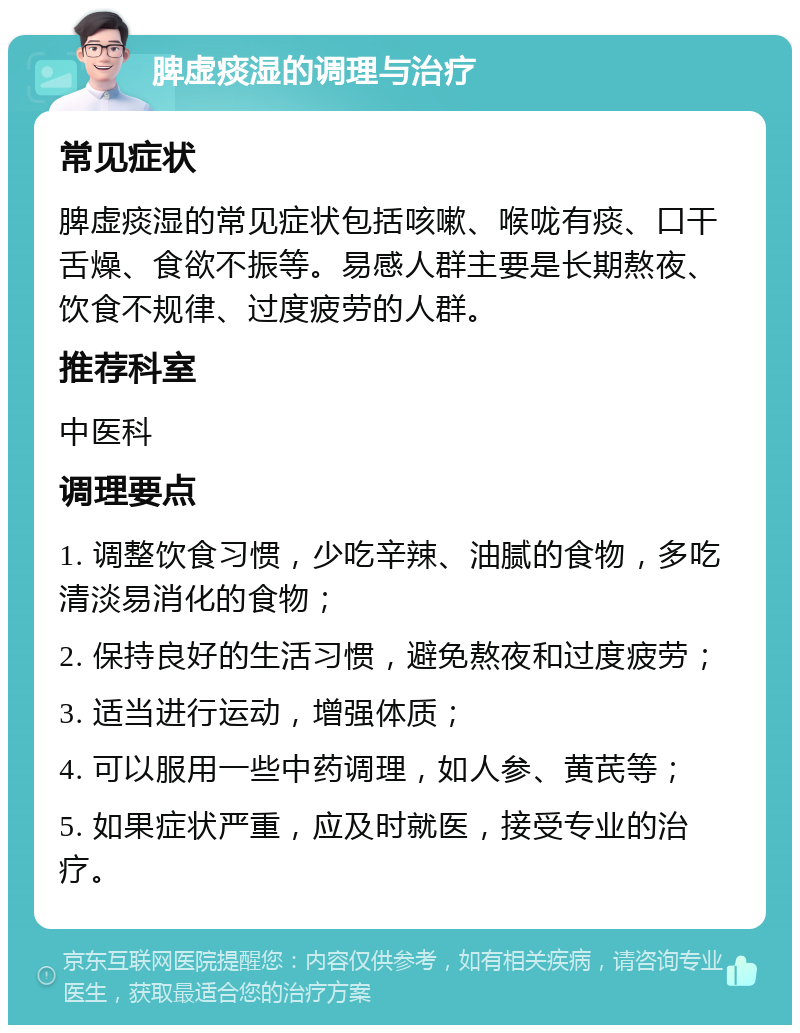 脾虚痰湿的调理与治疗 常见症状 脾虚痰湿的常见症状包括咳嗽、喉咙有痰、口干舌燥、食欲不振等。易感人群主要是长期熬夜、饮食不规律、过度疲劳的人群。 推荐科室 中医科 调理要点 1. 调整饮食习惯，少吃辛辣、油腻的食物，多吃清淡易消化的食物； 2. 保持良好的生活习惯，避免熬夜和过度疲劳； 3. 适当进行运动，增强体质； 4. 可以服用一些中药调理，如人参、黄芪等； 5. 如果症状严重，应及时就医，接受专业的治疗。