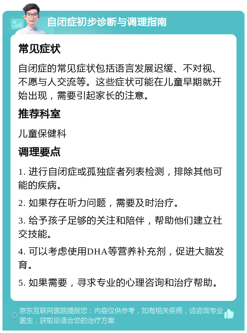 自闭症初步诊断与调理指南 常见症状 自闭症的常见症状包括语言发展迟缓、不对视、不愿与人交流等。这些症状可能在儿童早期就开始出现，需要引起家长的注意。 推荐科室 儿童保健科 调理要点 1. 进行自闭症或孤独症者列表检测，排除其他可能的疾病。 2. 如果存在听力问题，需要及时治疗。 3. 给予孩子足够的关注和陪伴，帮助他们建立社交技能。 4. 可以考虑使用DHA等营养补充剂，促进大脑发育。 5. 如果需要，寻求专业的心理咨询和治疗帮助。