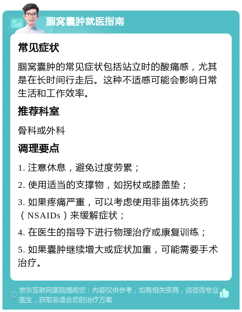 腘窝囊肿就医指南 常见症状 腘窝囊肿的常见症状包括站立时的酸痛感，尤其是在长时间行走后。这种不适感可能会影响日常生活和工作效率。 推荐科室 骨科或外科 调理要点 1. 注意休息，避免过度劳累； 2. 使用适当的支撑物，如拐杖或膝盖垫； 3. 如果疼痛严重，可以考虑使用非甾体抗炎药（NSAIDs）来缓解症状； 4. 在医生的指导下进行物理治疗或康复训练； 5. 如果囊肿继续增大或症状加重，可能需要手术治疗。