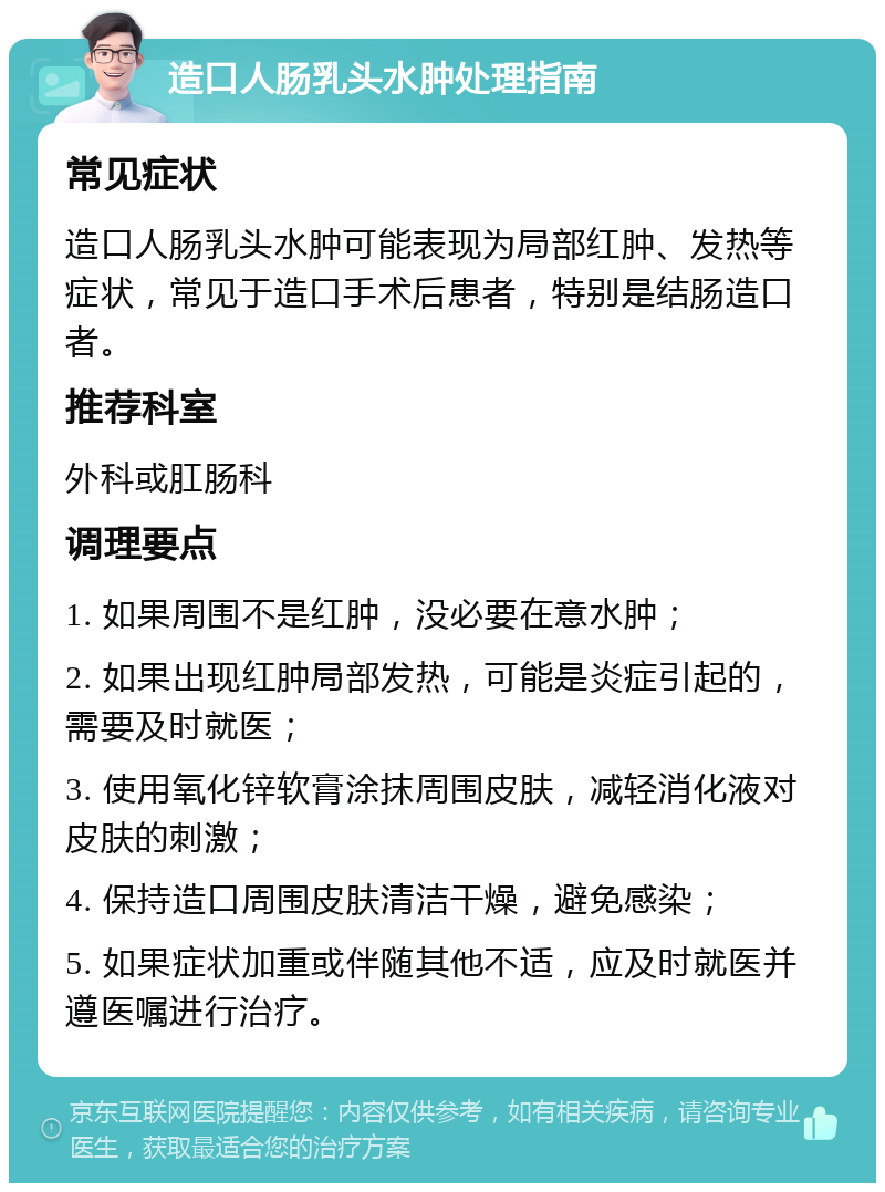 造口人肠乳头水肿处理指南 常见症状 造口人肠乳头水肿可能表现为局部红肿、发热等症状，常见于造口手术后患者，特别是结肠造口者。 推荐科室 外科或肛肠科 调理要点 1. 如果周围不是红肿，没必要在意水肿； 2. 如果出现红肿局部发热，可能是炎症引起的，需要及时就医； 3. 使用氧化锌软膏涂抹周围皮肤，减轻消化液对皮肤的刺激； 4. 保持造口周围皮肤清洁干燥，避免感染； 5. 如果症状加重或伴随其他不适，应及时就医并遵医嘱进行治疗。