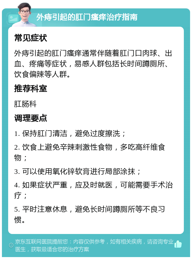 外痔引起的肛门瘙痒治疗指南 常见症状 外痔引起的肛门瘙痒通常伴随着肛门口肉球、出血、疼痛等症状，易感人群包括长时间蹲厕所、饮食偏辣等人群。 推荐科室 肛肠科 调理要点 1. 保持肛门清洁，避免过度擦洗； 2. 饮食上避免辛辣刺激性食物，多吃高纤维食物； 3. 可以使用氧化锌软膏进行局部涂抹； 4. 如果症状严重，应及时就医，可能需要手术治疗； 5. 平时注意休息，避免长时间蹲厕所等不良习惯。