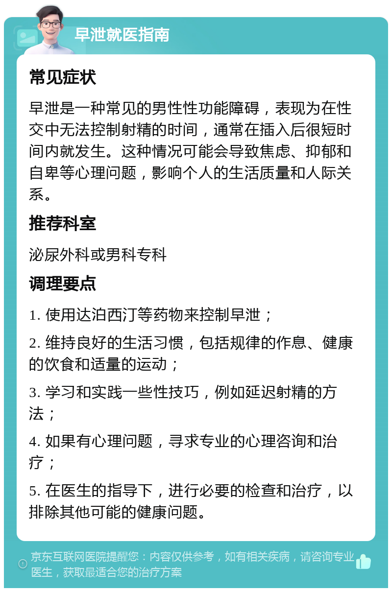 早泄就医指南 常见症状 早泄是一种常见的男性性功能障碍，表现为在性交中无法控制射精的时间，通常在插入后很短时间内就发生。这种情况可能会导致焦虑、抑郁和自卑等心理问题，影响个人的生活质量和人际关系。 推荐科室 泌尿外科或男科专科 调理要点 1. 使用达泊西汀等药物来控制早泄； 2. 维持良好的生活习惯，包括规律的作息、健康的饮食和适量的运动； 3. 学习和实践一些性技巧，例如延迟射精的方法； 4. 如果有心理问题，寻求专业的心理咨询和治疗； 5. 在医生的指导下，进行必要的检查和治疗，以排除其他可能的健康问题。