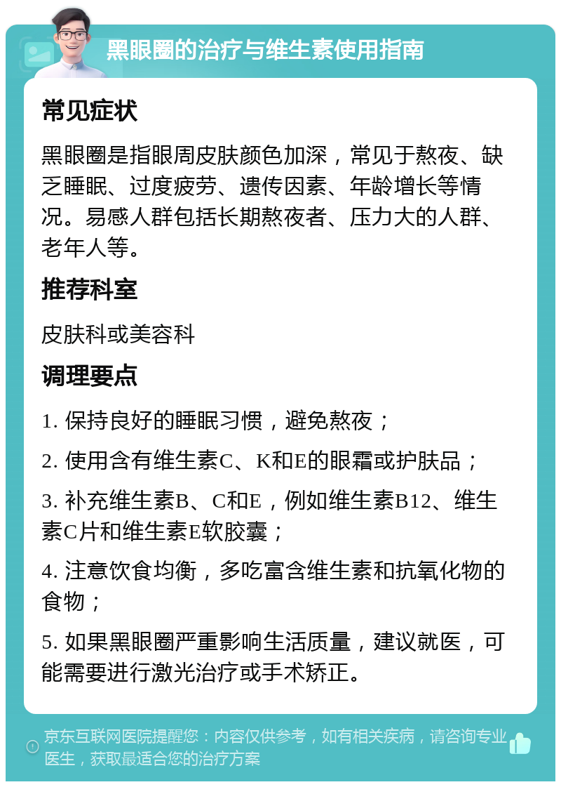 黑眼圈的治疗与维生素使用指南 常见症状 黑眼圈是指眼周皮肤颜色加深，常见于熬夜、缺乏睡眠、过度疲劳、遗传因素、年龄增长等情况。易感人群包括长期熬夜者、压力大的人群、老年人等。 推荐科室 皮肤科或美容科 调理要点 1. 保持良好的睡眠习惯，避免熬夜； 2. 使用含有维生素C、K和E的眼霜或护肤品； 3. 补充维生素B、C和E，例如维生素B12、维生素C片和维生素E软胶囊； 4. 注意饮食均衡，多吃富含维生素和抗氧化物的食物； 5. 如果黑眼圈严重影响生活质量，建议就医，可能需要进行激光治疗或手术矫正。