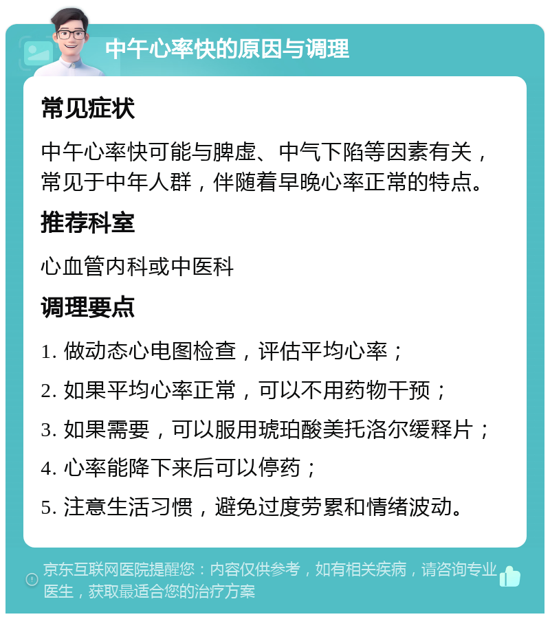 中午心率快的原因与调理 常见症状 中午心率快可能与脾虚、中气下陷等因素有关，常见于中年人群，伴随着早晚心率正常的特点。 推荐科室 心血管内科或中医科 调理要点 1. 做动态心电图检查，评估平均心率； 2. 如果平均心率正常，可以不用药物干预； 3. 如果需要，可以服用琥珀酸美托洛尔缓释片； 4. 心率能降下来后可以停药； 5. 注意生活习惯，避免过度劳累和情绪波动。