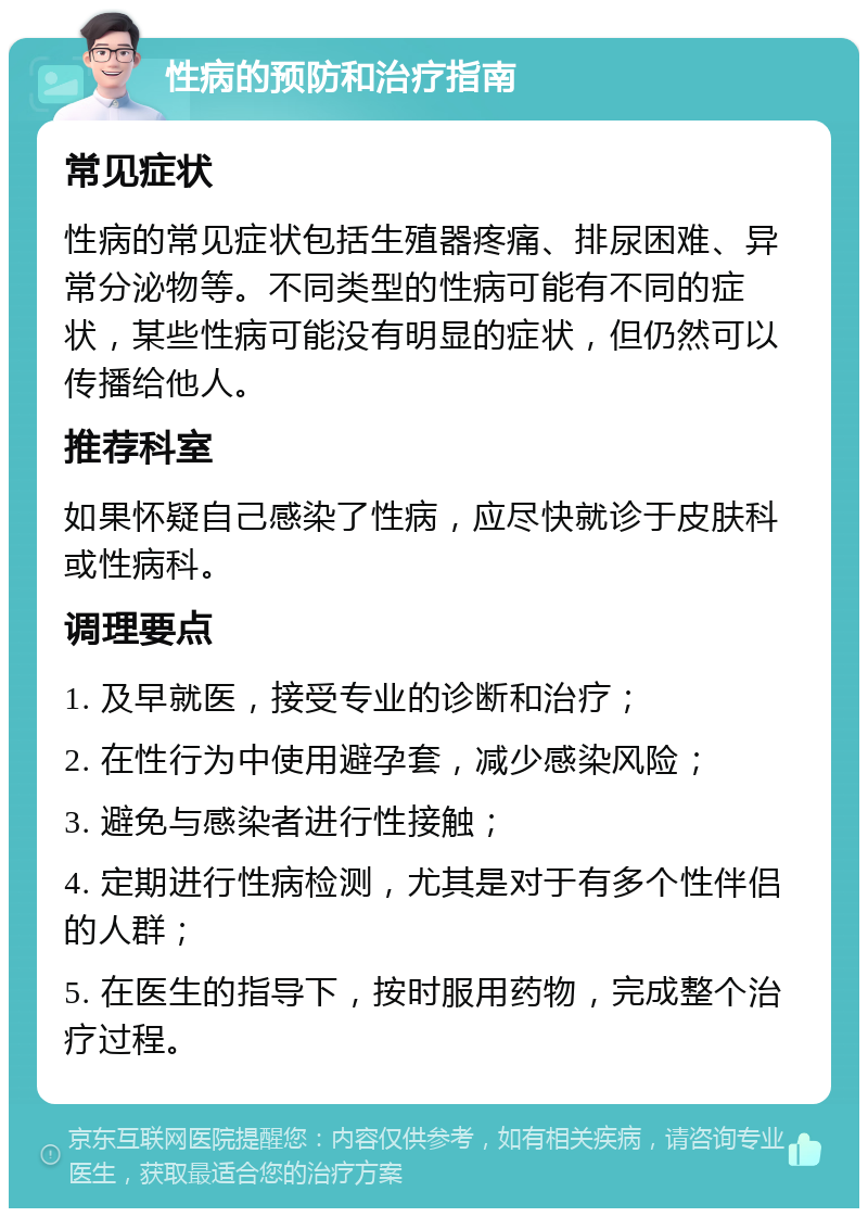 性病的预防和治疗指南 常见症状 性病的常见症状包括生殖器疼痛、排尿困难、异常分泌物等。不同类型的性病可能有不同的症状，某些性病可能没有明显的症状，但仍然可以传播给他人。 推荐科室 如果怀疑自己感染了性病，应尽快就诊于皮肤科或性病科。 调理要点 1. 及早就医，接受专业的诊断和治疗； 2. 在性行为中使用避孕套，减少感染风险； 3. 避免与感染者进行性接触； 4. 定期进行性病检测，尤其是对于有多个性伴侣的人群； 5. 在医生的指导下，按时服用药物，完成整个治疗过程。