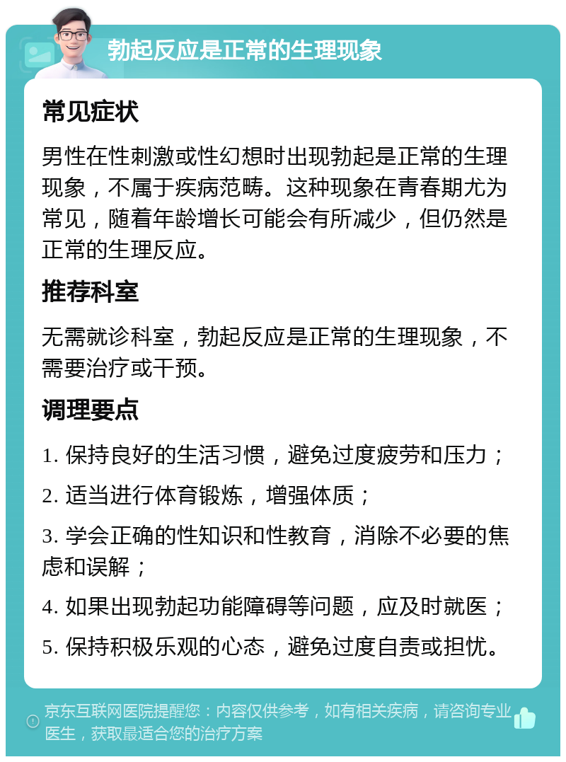 勃起反应是正常的生理现象 常见症状 男性在性刺激或性幻想时出现勃起是正常的生理现象，不属于疾病范畴。这种现象在青春期尤为常见，随着年龄增长可能会有所减少，但仍然是正常的生理反应。 推荐科室 无需就诊科室，勃起反应是正常的生理现象，不需要治疗或干预。 调理要点 1. 保持良好的生活习惯，避免过度疲劳和压力； 2. 适当进行体育锻炼，增强体质； 3. 学会正确的性知识和性教育，消除不必要的焦虑和误解； 4. 如果出现勃起功能障碍等问题，应及时就医； 5. 保持积极乐观的心态，避免过度自责或担忧。