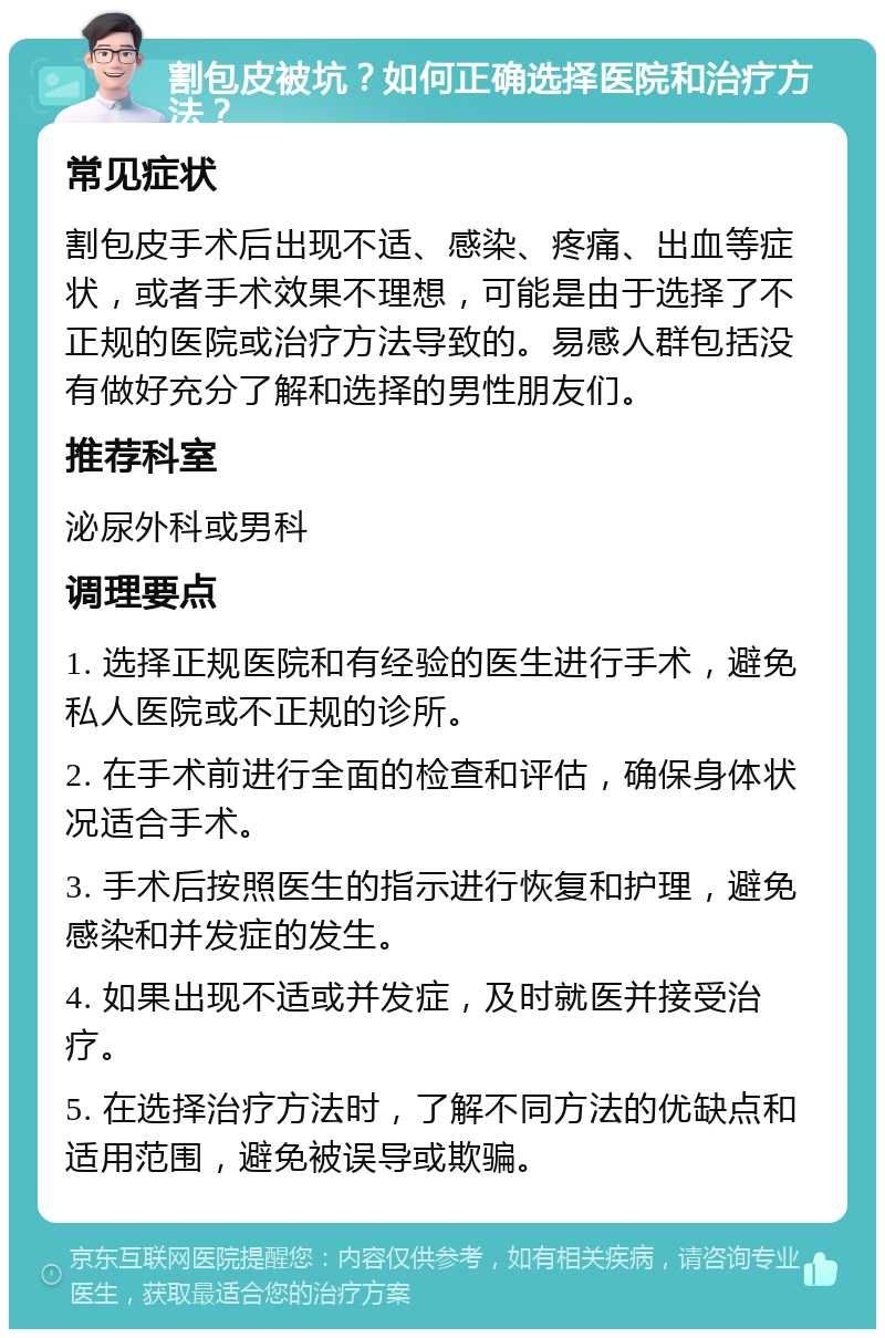 割包皮被坑？如何正确选择医院和治疗方法？ 常见症状 割包皮手术后出现不适、感染、疼痛、出血等症状，或者手术效果不理想，可能是由于选择了不正规的医院或治疗方法导致的。易感人群包括没有做好充分了解和选择的男性朋友们。 推荐科室 泌尿外科或男科 调理要点 1. 选择正规医院和有经验的医生进行手术，避免私人医院或不正规的诊所。 2. 在手术前进行全面的检查和评估，确保身体状况适合手术。 3. 手术后按照医生的指示进行恢复和护理，避免感染和并发症的发生。 4. 如果出现不适或并发症，及时就医并接受治疗。 5. 在选择治疗方法时，了解不同方法的优缺点和适用范围，避免被误导或欺骗。