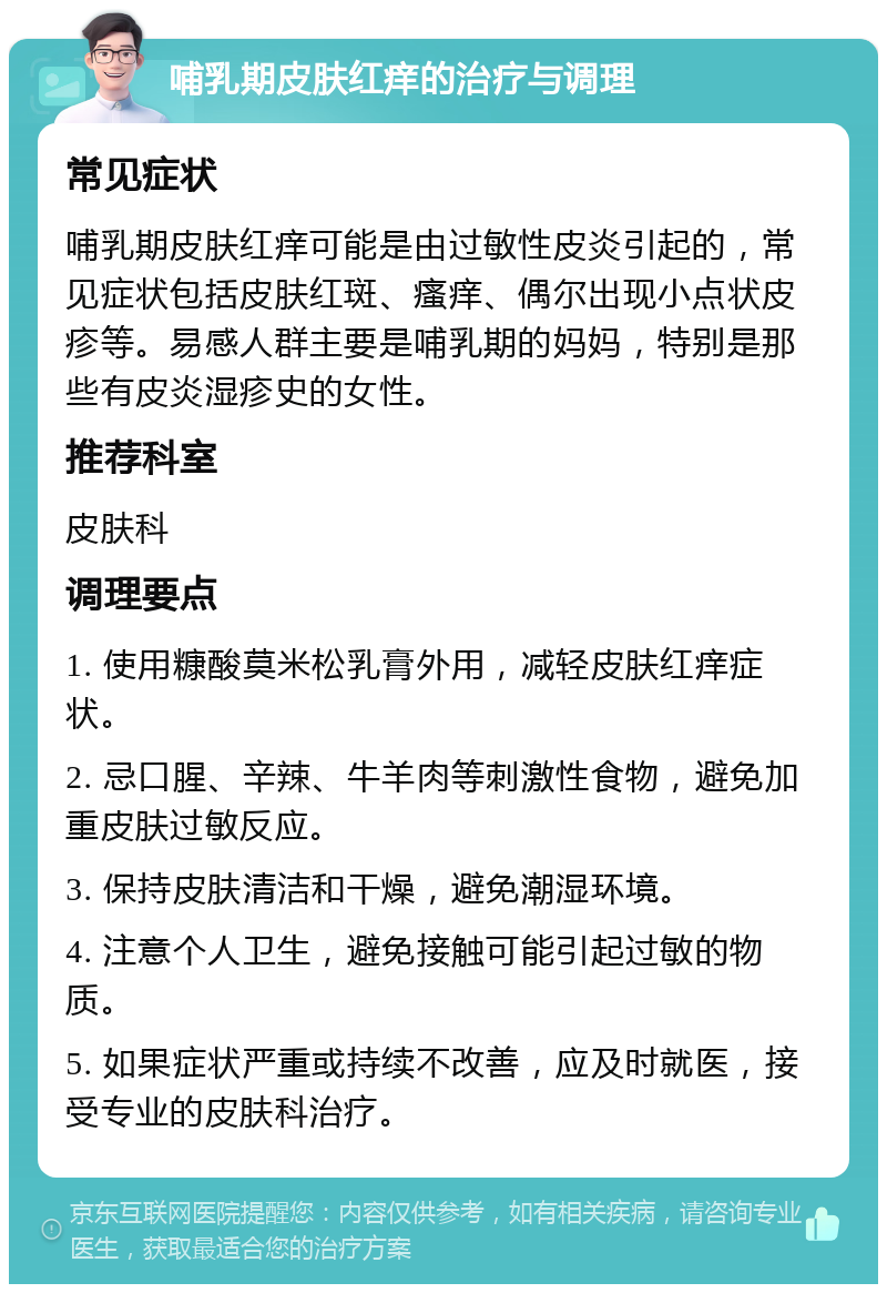 哺乳期皮肤红痒的治疗与调理 常见症状 哺乳期皮肤红痒可能是由过敏性皮炎引起的，常见症状包括皮肤红斑、瘙痒、偶尔出现小点状皮疹等。易感人群主要是哺乳期的妈妈，特别是那些有皮炎湿疹史的女性。 推荐科室 皮肤科 调理要点 1. 使用糠酸莫米松乳膏外用，减轻皮肤红痒症状。 2. 忌口腥、辛辣、牛羊肉等刺激性食物，避免加重皮肤过敏反应。 3. 保持皮肤清洁和干燥，避免潮湿环境。 4. 注意个人卫生，避免接触可能引起过敏的物质。 5. 如果症状严重或持续不改善，应及时就医，接受专业的皮肤科治疗。