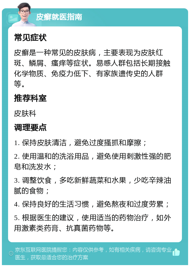 皮癣就医指南 常见症状 皮癣是一种常见的皮肤病，主要表现为皮肤红斑、鳞屑、瘙痒等症状。易感人群包括长期接触化学物质、免疫力低下、有家族遗传史的人群等。 推荐科室 皮肤科 调理要点 1. 保持皮肤清洁，避免过度搔抓和摩擦； 2. 使用温和的洗浴用品，避免使用刺激性强的肥皂和洗发水； 3. 调整饮食，多吃新鲜蔬菜和水果，少吃辛辣油腻的食物； 4. 保持良好的生活习惯，避免熬夜和过度劳累； 5. 根据医生的建议，使用适当的药物治疗，如外用激素类药膏、抗真菌药物等。