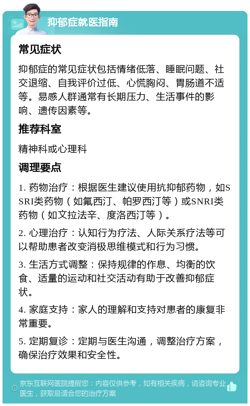 抑郁症就医指南 常见症状 抑郁症的常见症状包括情绪低落、睡眠问题、社交退缩、自我评价过低、心慌胸闷、胃肠道不适等。易感人群通常有长期压力、生活事件的影响、遗传因素等。 推荐科室 精神科或心理科 调理要点 1. 药物治疗：根据医生建议使用抗抑郁药物，如SSRI类药物（如氟西汀、帕罗西汀等）或SNRI类药物（如文拉法辛、度洛西汀等）。 2. 心理治疗：认知行为疗法、人际关系疗法等可以帮助患者改变消极思维模式和行为习惯。 3. 生活方式调整：保持规律的作息、均衡的饮食、适量的运动和社交活动有助于改善抑郁症状。 4. 家庭支持：家人的理解和支持对患者的康复非常重要。 5. 定期复诊：定期与医生沟通，调整治疗方案，确保治疗效果和安全性。