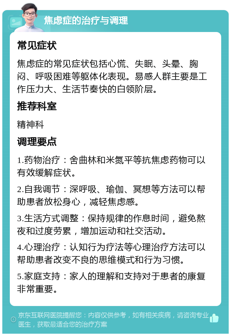 焦虑症的治疗与调理 常见症状 焦虑症的常见症状包括心慌、失眠、头晕、胸闷、呼吸困难等躯体化表现。易感人群主要是工作压力大、生活节奏快的白领阶层。 推荐科室 精神科 调理要点 1.药物治疗：舍曲林和米氮平等抗焦虑药物可以有效缓解症状。 2.自我调节：深呼吸、瑜伽、冥想等方法可以帮助患者放松身心，减轻焦虑感。 3.生活方式调整：保持规律的作息时间，避免熬夜和过度劳累，增加运动和社交活动。 4.心理治疗：认知行为疗法等心理治疗方法可以帮助患者改变不良的思维模式和行为习惯。 5.家庭支持：家人的理解和支持对于患者的康复非常重要。