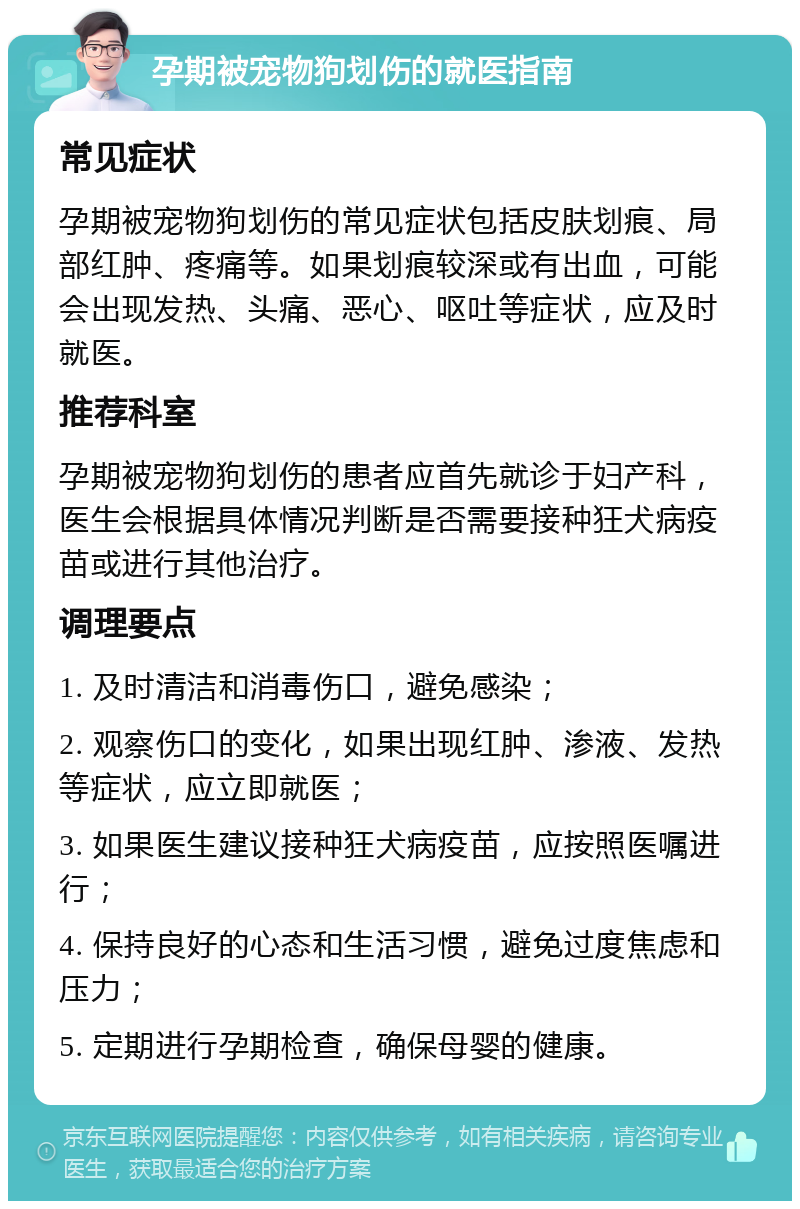 孕期被宠物狗划伤的就医指南 常见症状 孕期被宠物狗划伤的常见症状包括皮肤划痕、局部红肿、疼痛等。如果划痕较深或有出血，可能会出现发热、头痛、恶心、呕吐等症状，应及时就医。 推荐科室 孕期被宠物狗划伤的患者应首先就诊于妇产科，医生会根据具体情况判断是否需要接种狂犬病疫苗或进行其他治疗。 调理要点 1. 及时清洁和消毒伤口，避免感染； 2. 观察伤口的变化，如果出现红肿、渗液、发热等症状，应立即就医； 3. 如果医生建议接种狂犬病疫苗，应按照医嘱进行； 4. 保持良好的心态和生活习惯，避免过度焦虑和压力； 5. 定期进行孕期检查，确保母婴的健康。