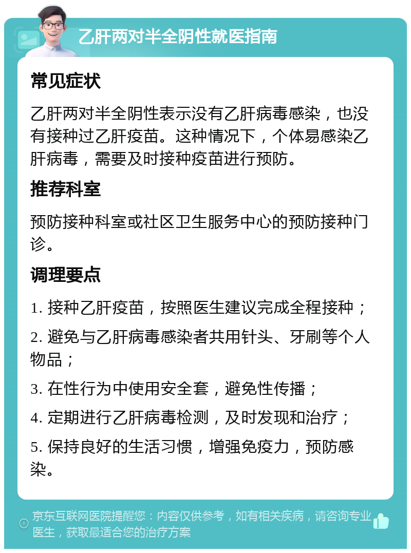 乙肝两对半全阴性就医指南 常见症状 乙肝两对半全阴性表示没有乙肝病毒感染，也没有接种过乙肝疫苗。这种情况下，个体易感染乙肝病毒，需要及时接种疫苗进行预防。 推荐科室 预防接种科室或社区卫生服务中心的预防接种门诊。 调理要点 1. 接种乙肝疫苗，按照医生建议完成全程接种； 2. 避免与乙肝病毒感染者共用针头、牙刷等个人物品； 3. 在性行为中使用安全套，避免性传播； 4. 定期进行乙肝病毒检测，及时发现和治疗； 5. 保持良好的生活习惯，增强免疫力，预防感染。