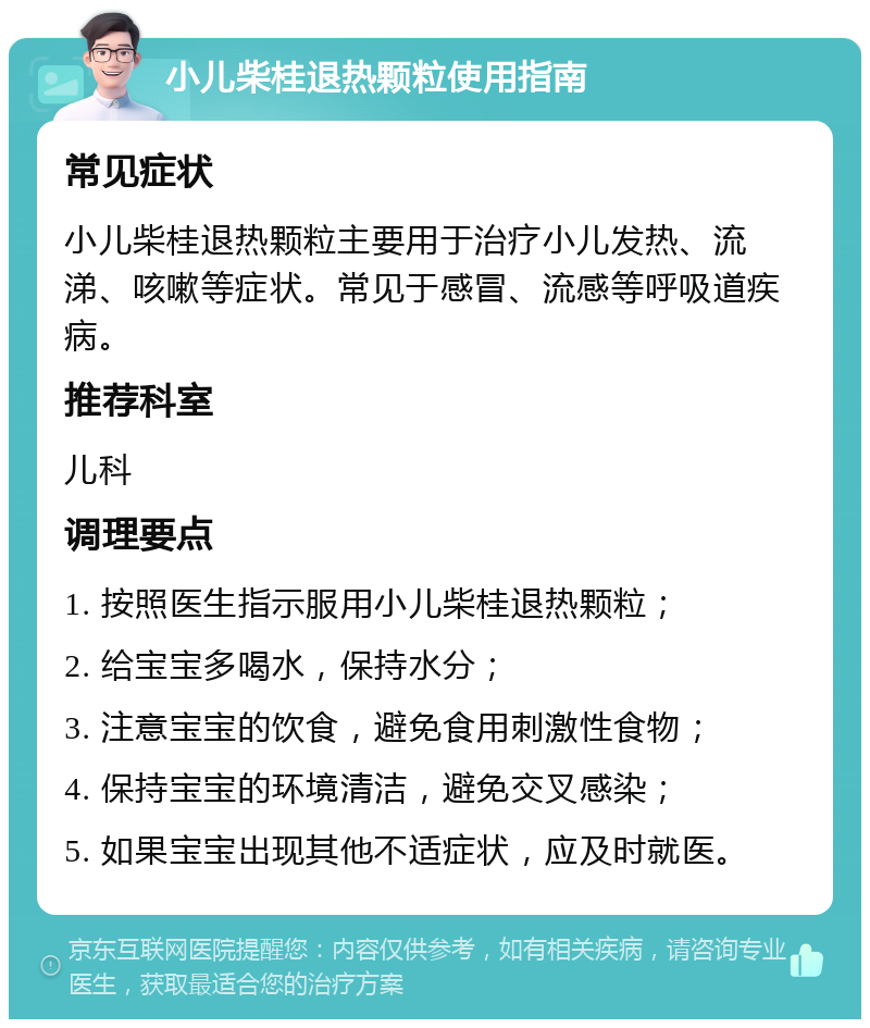 小儿柴桂退热颗粒使用指南 常见症状 小儿柴桂退热颗粒主要用于治疗小儿发热、流涕、咳嗽等症状。常见于感冒、流感等呼吸道疾病。 推荐科室 儿科 调理要点 1. 按照医生指示服用小儿柴桂退热颗粒； 2. 给宝宝多喝水，保持水分； 3. 注意宝宝的饮食，避免食用刺激性食物； 4. 保持宝宝的环境清洁，避免交叉感染； 5. 如果宝宝出现其他不适症状，应及时就医。