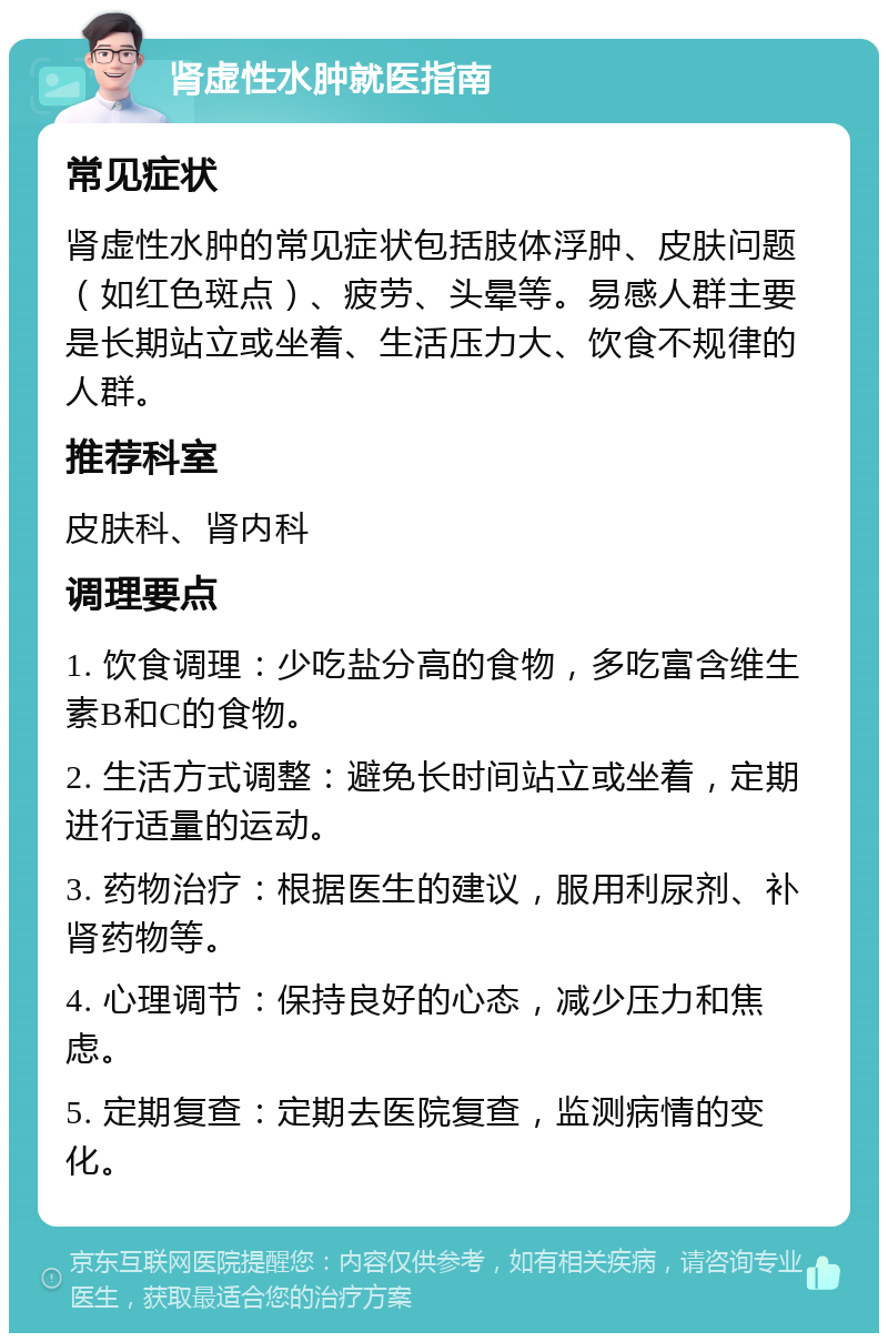 肾虚性水肿就医指南 常见症状 肾虚性水肿的常见症状包括肢体浮肿、皮肤问题（如红色斑点）、疲劳、头晕等。易感人群主要是长期站立或坐着、生活压力大、饮食不规律的人群。 推荐科室 皮肤科、肾内科 调理要点 1. 饮食调理：少吃盐分高的食物，多吃富含维生素B和C的食物。 2. 生活方式调整：避免长时间站立或坐着，定期进行适量的运动。 3. 药物治疗：根据医生的建议，服用利尿剂、补肾药物等。 4. 心理调节：保持良好的心态，减少压力和焦虑。 5. 定期复查：定期去医院复查，监测病情的变化。