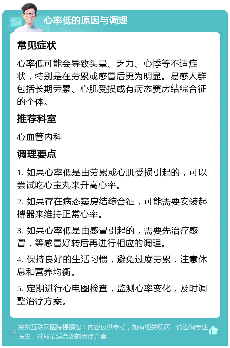 心率低的原因与调理 常见症状 心率低可能会导致头晕、乏力、心悸等不适症状，特别是在劳累或感冒后更为明显。易感人群包括长期劳累、心肌受损或有病态窦房结综合征的个体。 推荐科室 心血管内科 调理要点 1. 如果心率低是由劳累或心肌受损引起的，可以尝试吃心宝丸来升高心率。 2. 如果存在病态窦房结综合征，可能需要安装起搏器来维持正常心率。 3. 如果心率低是由感冒引起的，需要先治疗感冒，等感冒好转后再进行相应的调理。 4. 保持良好的生活习惯，避免过度劳累，注意休息和营养均衡。 5. 定期进行心电图检查，监测心率变化，及时调整治疗方案。