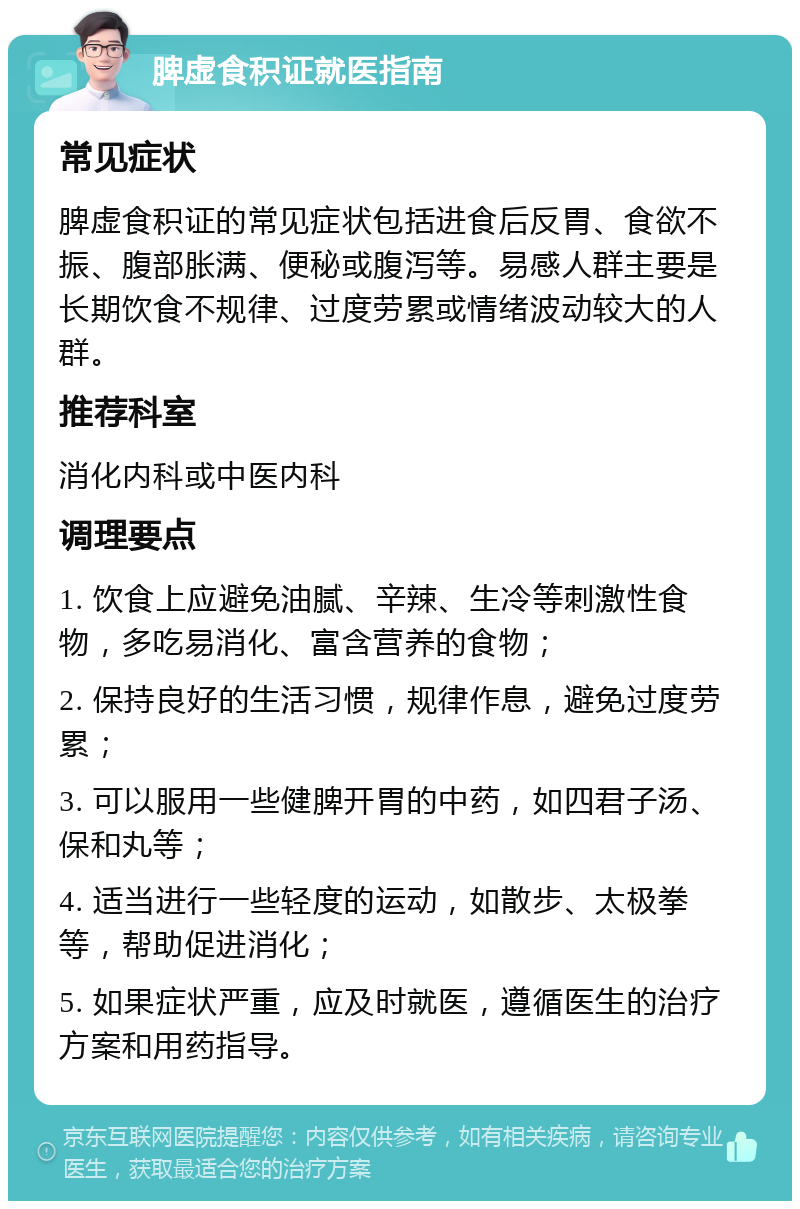 脾虚食积证就医指南 常见症状 脾虚食积证的常见症状包括进食后反胃、食欲不振、腹部胀满、便秘或腹泻等。易感人群主要是长期饮食不规律、过度劳累或情绪波动较大的人群。 推荐科室 消化内科或中医内科 调理要点 1. 饮食上应避免油腻、辛辣、生冷等刺激性食物，多吃易消化、富含营养的食物； 2. 保持良好的生活习惯，规律作息，避免过度劳累； 3. 可以服用一些健脾开胃的中药，如四君子汤、保和丸等； 4. 适当进行一些轻度的运动，如散步、太极拳等，帮助促进消化； 5. 如果症状严重，应及时就医，遵循医生的治疗方案和用药指导。