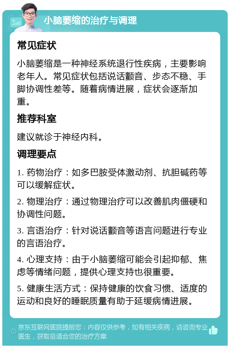 小脑萎缩的治疗与调理 常见症状 小脑萎缩是一种神经系统退行性疾病，主要影响老年人。常见症状包括说话颤音、步态不稳、手脚协调性差等。随着病情进展，症状会逐渐加重。 推荐科室 建议就诊于神经内科。 调理要点 1. 药物治疗：如多巴胺受体激动剂、抗胆碱药等可以缓解症状。 2. 物理治疗：通过物理治疗可以改善肌肉僵硬和协调性问题。 3. 言语治疗：针对说话颤音等语言问题进行专业的言语治疗。 4. 心理支持：由于小脑萎缩可能会引起抑郁、焦虑等情绪问题，提供心理支持也很重要。 5. 健康生活方式：保持健康的饮食习惯、适度的运动和良好的睡眠质量有助于延缓病情进展。