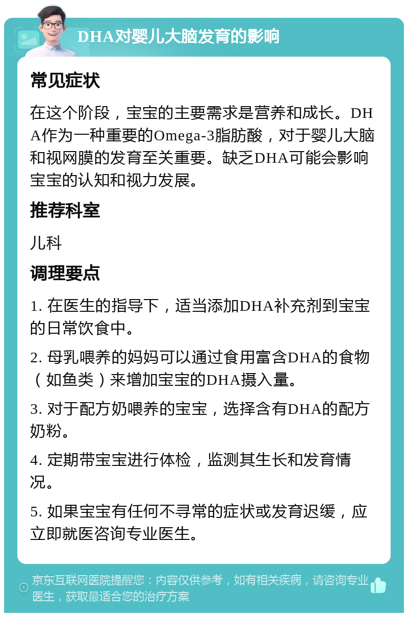 DHA对婴儿大脑发育的影响 常见症状 在这个阶段，宝宝的主要需求是营养和成长。DHA作为一种重要的Omega-3脂肪酸，对于婴儿大脑和视网膜的发育至关重要。缺乏DHA可能会影响宝宝的认知和视力发展。 推荐科室 儿科 调理要点 1. 在医生的指导下，适当添加DHA补充剂到宝宝的日常饮食中。 2. 母乳喂养的妈妈可以通过食用富含DHA的食物（如鱼类）来增加宝宝的DHA摄入量。 3. 对于配方奶喂养的宝宝，选择含有DHA的配方奶粉。 4. 定期带宝宝进行体检，监测其生长和发育情况。 5. 如果宝宝有任何不寻常的症状或发育迟缓，应立即就医咨询专业医生。