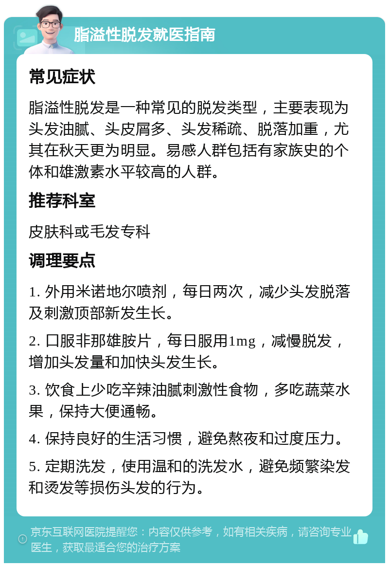 脂溢性脱发就医指南 常见症状 脂溢性脱发是一种常见的脱发类型，主要表现为头发油腻、头皮屑多、头发稀疏、脱落加重，尤其在秋天更为明显。易感人群包括有家族史的个体和雄激素水平较高的人群。 推荐科室 皮肤科或毛发专科 调理要点 1. 外用米诺地尔喷剂，每日两次，减少头发脱落及刺激顶部新发生长。 2. 口服非那雄胺片，每日服用1mg，减慢脱发，增加头发量和加快头发生长。 3. 饮食上少吃辛辣油腻刺激性食物，多吃蔬菜水果，保持大便通畅。 4. 保持良好的生活习惯，避免熬夜和过度压力。 5. 定期洗发，使用温和的洗发水，避免频繁染发和烫发等损伤头发的行为。