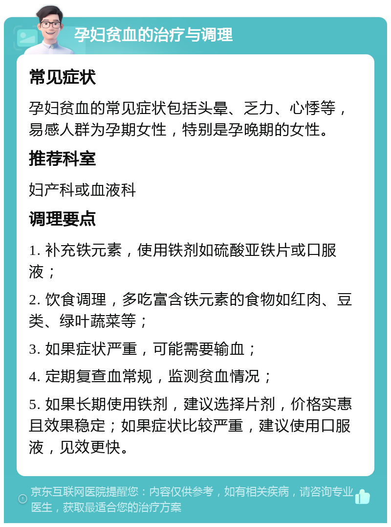 孕妇贫血的治疗与调理 常见症状 孕妇贫血的常见症状包括头晕、乏力、心悸等，易感人群为孕期女性，特别是孕晚期的女性。 推荐科室 妇产科或血液科 调理要点 1. 补充铁元素，使用铁剂如硫酸亚铁片或口服液； 2. 饮食调理，多吃富含铁元素的食物如红肉、豆类、绿叶蔬菜等； 3. 如果症状严重，可能需要输血； 4. 定期复查血常规，监测贫血情况； 5. 如果长期使用铁剂，建议选择片剂，价格实惠且效果稳定；如果症状比较严重，建议使用口服液，见效更快。