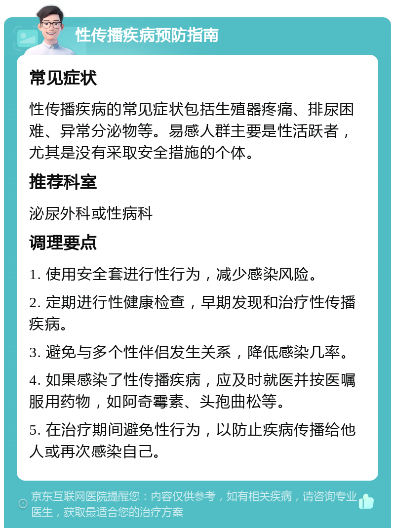 性传播疾病预防指南 常见症状 性传播疾病的常见症状包括生殖器疼痛、排尿困难、异常分泌物等。易感人群主要是性活跃者，尤其是没有采取安全措施的个体。 推荐科室 泌尿外科或性病科 调理要点 1. 使用安全套进行性行为，减少感染风险。 2. 定期进行性健康检查，早期发现和治疗性传播疾病。 3. 避免与多个性伴侣发生关系，降低感染几率。 4. 如果感染了性传播疾病，应及时就医并按医嘱服用药物，如阿奇霉素、头孢曲松等。 5. 在治疗期间避免性行为，以防止疾病传播给他人或再次感染自己。