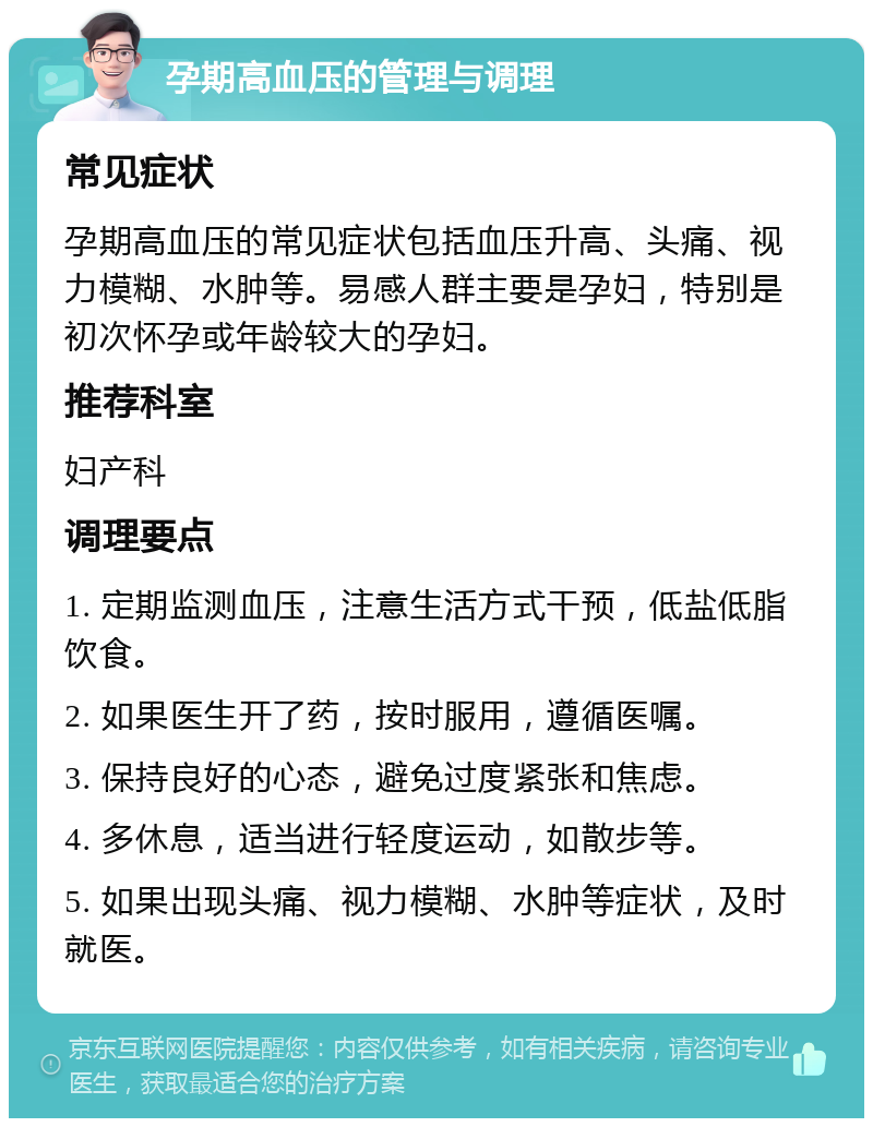 孕期高血压的管理与调理 常见症状 孕期高血压的常见症状包括血压升高、头痛、视力模糊、水肿等。易感人群主要是孕妇，特别是初次怀孕或年龄较大的孕妇。 推荐科室 妇产科 调理要点 1. 定期监测血压，注意生活方式干预，低盐低脂饮食。 2. 如果医生开了药，按时服用，遵循医嘱。 3. 保持良好的心态，避免过度紧张和焦虑。 4. 多休息，适当进行轻度运动，如散步等。 5. 如果出现头痛、视力模糊、水肿等症状，及时就医。