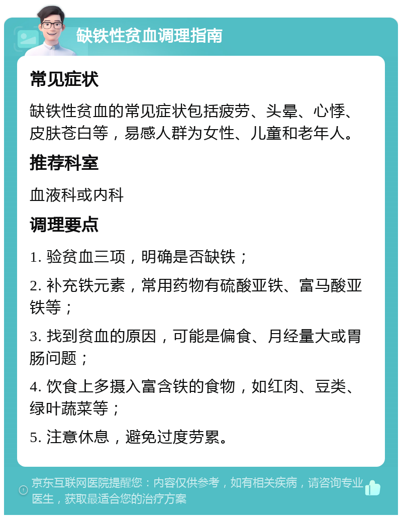 缺铁性贫血调理指南 常见症状 缺铁性贫血的常见症状包括疲劳、头晕、心悸、皮肤苍白等，易感人群为女性、儿童和老年人。 推荐科室 血液科或内科 调理要点 1. 验贫血三项，明确是否缺铁； 2. 补充铁元素，常用药物有硫酸亚铁、富马酸亚铁等； 3. 找到贫血的原因，可能是偏食、月经量大或胃肠问题； 4. 饮食上多摄入富含铁的食物，如红肉、豆类、绿叶蔬菜等； 5. 注意休息，避免过度劳累。