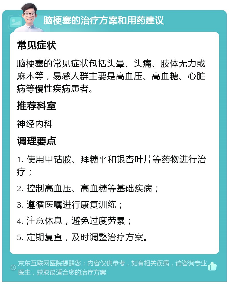 脑梗塞的治疗方案和用药建议 常见症状 脑梗塞的常见症状包括头晕、头痛、肢体无力或麻木等，易感人群主要是高血压、高血糖、心脏病等慢性疾病患者。 推荐科室 神经内科 调理要点 1. 使用甲钴胺、拜糖平和银杏叶片等药物进行治疗； 2. 控制高血压、高血糖等基础疾病； 3. 遵循医嘱进行康复训练； 4. 注意休息，避免过度劳累； 5. 定期复查，及时调整治疗方案。