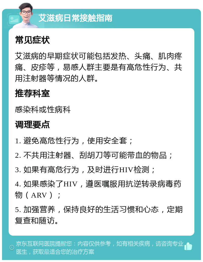 艾滋病日常接触指南 常见症状 艾滋病的早期症状可能包括发热、头痛、肌肉疼痛、皮疹等，易感人群主要是有高危性行为、共用注射器等情况的人群。 推荐科室 感染科或性病科 调理要点 1. 避免高危性行为，使用安全套； 2. 不共用注射器、刮胡刀等可能带血的物品； 3. 如果有高危行为，及时进行HIV检测； 4. 如果感染了HIV，遵医嘱服用抗逆转录病毒药物（ARV）； 5. 加强营养，保持良好的生活习惯和心态，定期复查和随访。