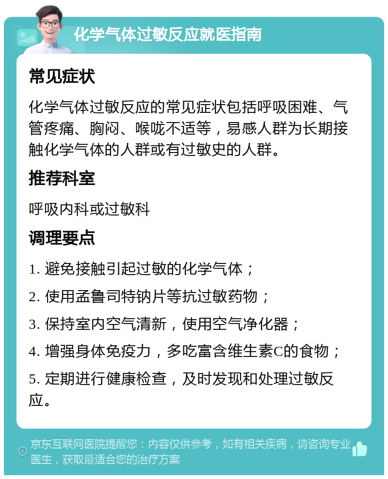 化学气体过敏反应就医指南 常见症状 化学气体过敏反应的常见症状包括呼吸困难、气管疼痛、胸闷、喉咙不适等，易感人群为长期接触化学气体的人群或有过敏史的人群。 推荐科室 呼吸内科或过敏科 调理要点 1. 避免接触引起过敏的化学气体； 2. 使用孟鲁司特钠片等抗过敏药物； 3. 保持室内空气清新，使用空气净化器； 4. 增强身体免疫力，多吃富含维生素C的食物； 5. 定期进行健康检查，及时发现和处理过敏反应。