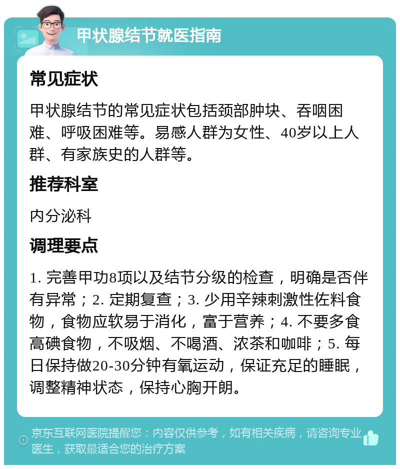 甲状腺结节就医指南 常见症状 甲状腺结节的常见症状包括颈部肿块、吞咽困难、呼吸困难等。易感人群为女性、40岁以上人群、有家族史的人群等。 推荐科室 内分泌科 调理要点 1. 完善甲功8项以及结节分级的检查，明确是否伴有异常；2. 定期复查；3. 少用辛辣刺激性佐料食物，食物应软易于消化，富于营养；4. 不要多食高碘食物，不吸烟、不喝酒、浓茶和咖啡；5. 每日保持做20-30分钟有氧运动，保证充足的睡眠，调整精神状态，保持心胸开朗。