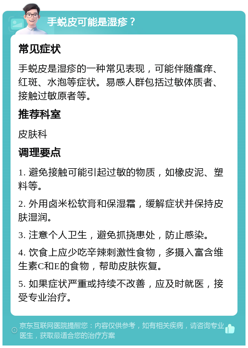 手蜕皮可能是湿疹？ 常见症状 手蜕皮是湿疹的一种常见表现，可能伴随瘙痒、红斑、水泡等症状。易感人群包括过敏体质者、接触过敏原者等。 推荐科室 皮肤科 调理要点 1. 避免接触可能引起过敏的物质，如橡皮泥、塑料等。 2. 外用卤米松软膏和保湿霜，缓解症状并保持皮肤湿润。 3. 注意个人卫生，避免抓挠患处，防止感染。 4. 饮食上应少吃辛辣刺激性食物，多摄入富含维生素C和E的食物，帮助皮肤恢复。 5. 如果症状严重或持续不改善，应及时就医，接受专业治疗。