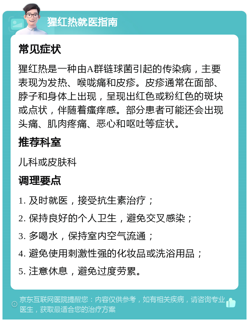 猩红热就医指南 常见症状 猩红热是一种由A群链球菌引起的传染病，主要表现为发热、喉咙痛和皮疹。皮疹通常在面部、脖子和身体上出现，呈现出红色或粉红色的斑块或点状，伴随着瘙痒感。部分患者可能还会出现头痛、肌肉疼痛、恶心和呕吐等症状。 推荐科室 儿科或皮肤科 调理要点 1. 及时就医，接受抗生素治疗； 2. 保持良好的个人卫生，避免交叉感染； 3. 多喝水，保持室内空气流通； 4. 避免使用刺激性强的化妆品或洗浴用品； 5. 注意休息，避免过度劳累。